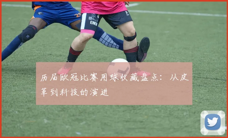 历届欧冠比赛用球收藏盘点：从皮革到科技的演进