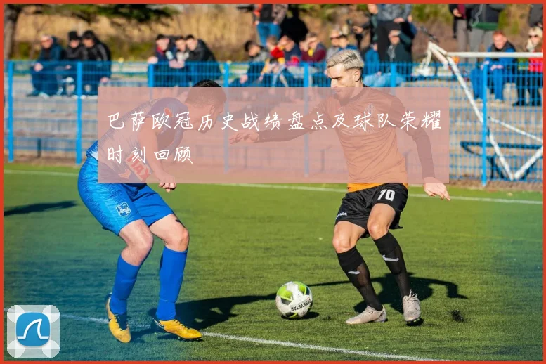 巴萨欧冠历史战绩盘点及球队荣耀时刻回顾