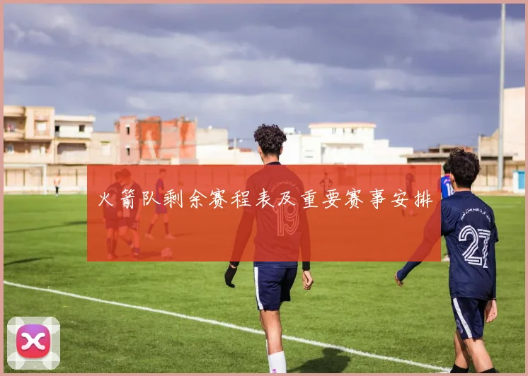 火箭队剩余赛程表及重要赛事安排