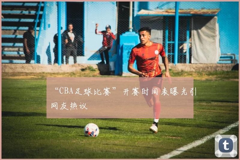 “CBA足球比赛”开赛时间表曝光引网友热议