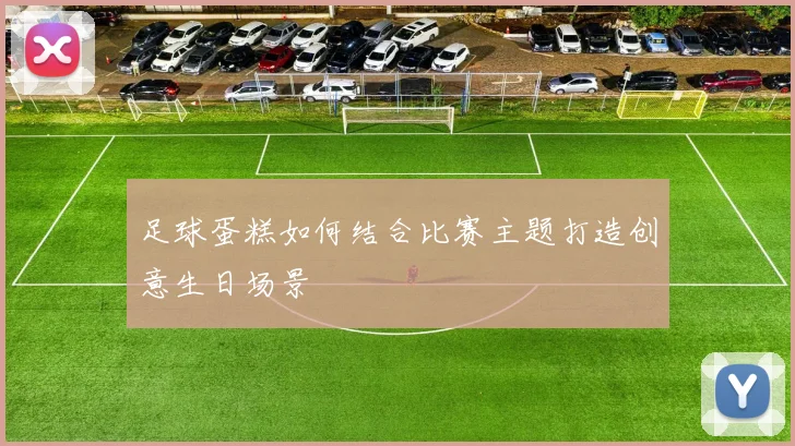 足球蛋糕如何结合比赛主题打造创意生日场景