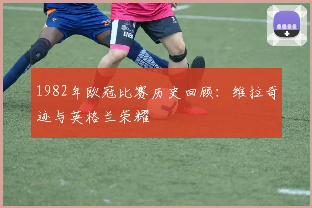 1982年欧冠比赛历史回顾：维拉奇迹与英格兰荣耀
